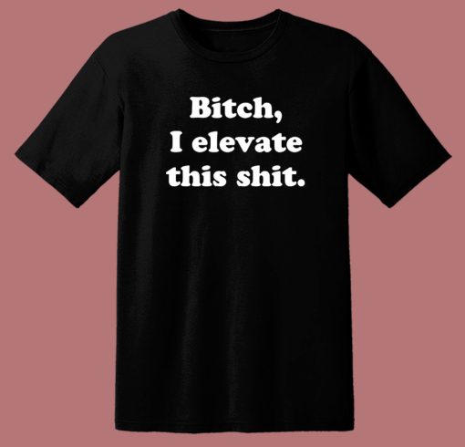 Bitch I Elevate This Shit T Shirt Style